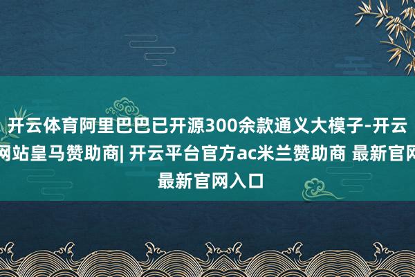 开云体育阿里巴巴已开源300余款通义大模子-开云平台网站皇马赞助商| 开云平台官方ac米兰赞助商 最新官网入口