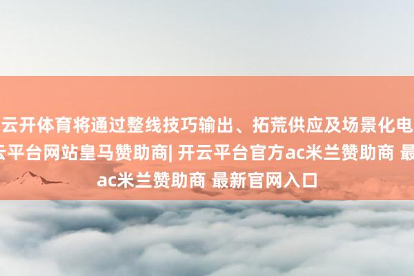 云开体育将通过整线技巧输出、拓荒供应及场景化电站开发-开云平台网站皇马赞助商| 开云平台官方ac米兰赞助商 最新官网入口