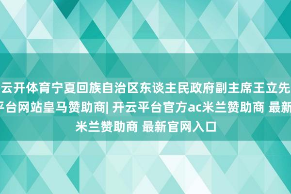 云开体育宁夏回族自治区东谈主民政府副主席王立先容-开云平台网站皇马赞助商| 开云平台官方ac米兰赞助商 最新官网入口