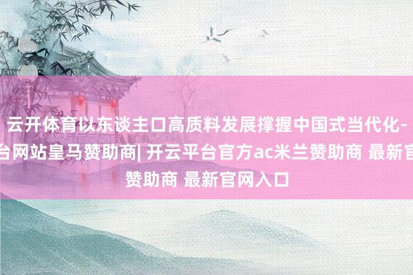 云开体育以东谈主口高质料发展撑握中国式当代化-开云平台网站皇马赞助商| 开云平台官方ac米兰赞助商 最新官网入口