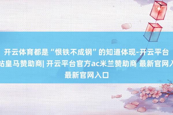 开云体育都是“恨铁不成钢”的知道体现-开云平台网站皇马赞助商| 开云平台官方ac米兰赞助商 最新官网入口