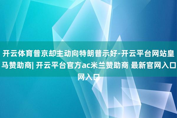开云体育普京却主动向特朗普示好-开云平台网站皇马赞助商| 开云平台官方ac米兰赞助商 最新官网入口