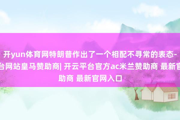 开yun体育网特朗普作出了一个相配不寻常的表态-开云平台网站皇马赞助商| 开云平台官方ac米兰赞助商 最新官网入口