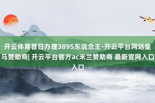 开云体育首日办理3895东说念主-开云平台网站皇马赞助商| 开云平台官方ac米兰赞助商 最新官网入口