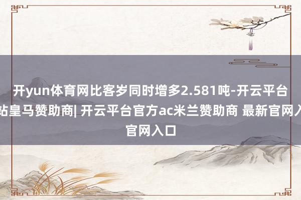 开yun体育网比客岁同时增多2.581吨-开云平台网站皇马赞助商| 开云平台官方ac米兰赞助商 最新官网入口