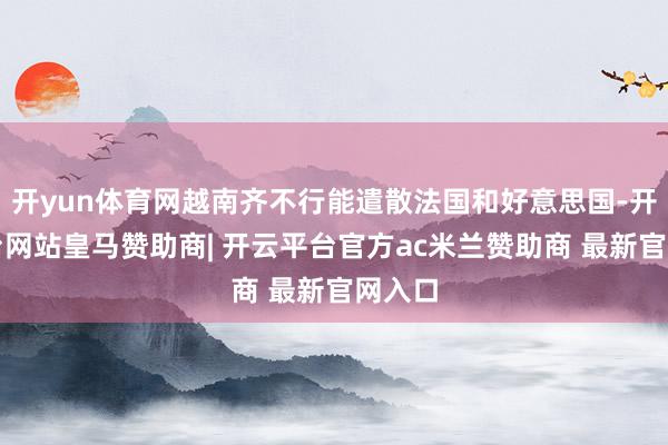 开yun体育网越南齐不行能遣散法国和好意思国-开云平台网站皇马赞助商| 开云平台官方ac米兰赞助商 最新官网入口
