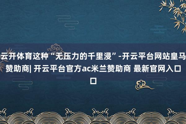 云开体育这种“无压力的千里浸”-开云平台网站皇马赞助商| 开云平台官方ac米兰赞助商 最新官网入口