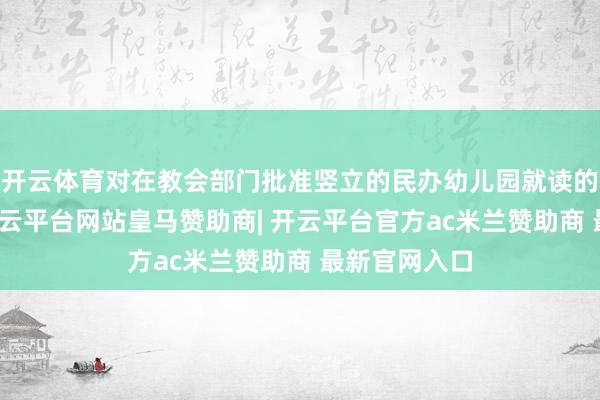 开云体育对在教会部门批准竖立的民办幼儿园就读的适龄儿童-开云平台网站皇马赞助商| 开云平台官方ac米兰赞助商 最新官网入口