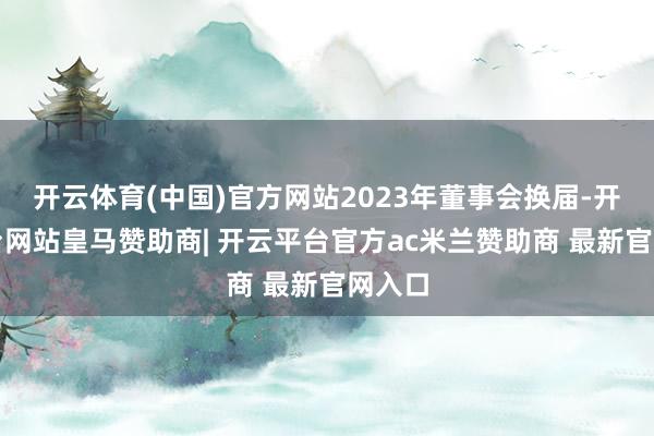 开云体育(中国)官方网站2023年董事会换届-开云平台网站皇马赞助商| 开云平台官方ac米兰赞助商 最新官网入口