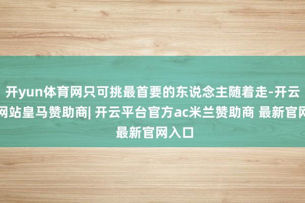 开yun体育网只可挑最首要的东说念主随着走-开云平台网站皇马赞助商| 开云平台官方ac米兰赞助商 最新官网入口