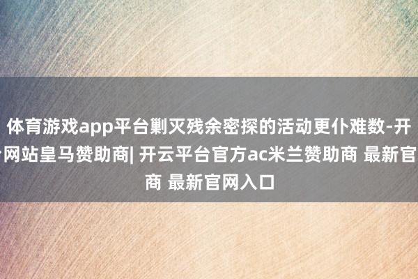 体育游戏app平台剿灭残余密探的活动更仆难数-开云平台网站皇马赞助商| 开云平台官方ac米兰赞助商 最新官网入口