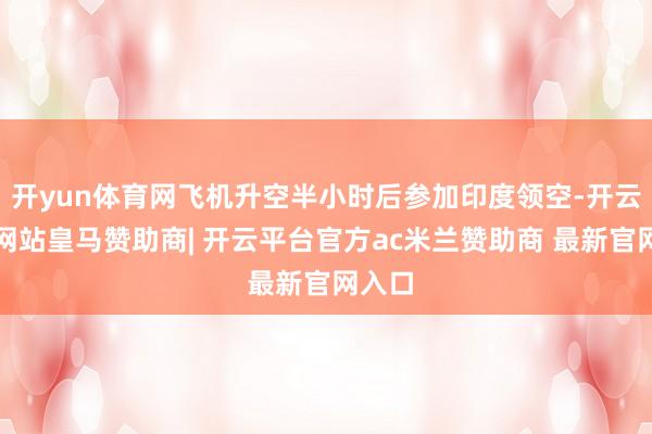开yun体育网飞机升空半小时后参加印度领空-开云平台网站皇马赞助商| 开云平台官方ac米兰赞助商 最新官网入口