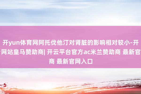 开yun体育网阿托伐他汀对肾脏的影响相对较小-开云平台网站皇马赞助商| 开云平台官方ac米兰赞助商 最新官网入口