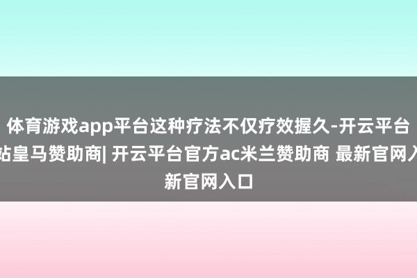 体育游戏app平台这种疗法不仅疗效握久-开云平台网站皇马赞助商| 开云平台官方ac米兰赞助商 最新官网入口