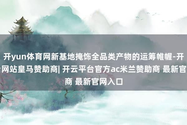 开yun体育网新基地掩饰全品类产物的运筹帷幄-开云平台网站皇马赞助商| 开云平台官方ac米兰赞助商 最新官网入口