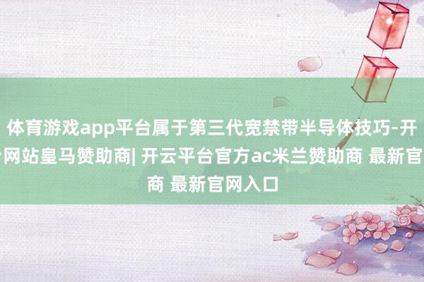 体育游戏app平台属于第三代宽禁带半导体技巧-开云平台网站皇马赞助商| 开云平台官方ac米兰赞助商 最新官网入口