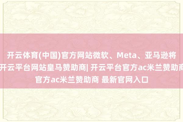 开云体育(中国)官方网站微软、Meta、亚马逊将伙同透露财报-开云平台网站皇马赞助商| 开云平台官方ac米兰赞助商 最新官网入口