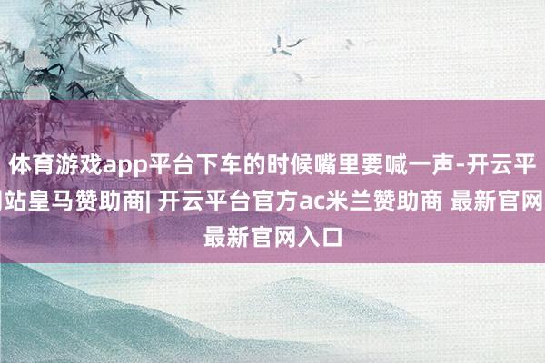 体育游戏app平台下车的时候嘴里要喊一声-开云平台网站皇马赞助商| 开云平台官方ac米兰赞助商 最新官网入口