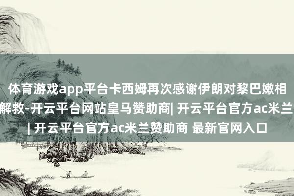 体育游戏app平台卡西姆再次感谢伊朗对黎巴嫩相称扞拒以色列的握续解救-开云平台网站皇马赞助商| 开云平台官方ac米兰赞助商 最新官网入口