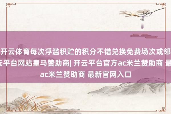 开云体育每次浮滥积贮的积分不错兑换免费场次或邻近商品-开云平台网站皇马赞助商| 开云平台官方ac米兰赞助商 最新官网入口