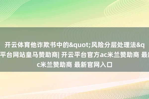 开云体育他诈欺书中的"风险分层处理法"-开云平台网站皇马赞助商| 开云平台官方ac米兰赞助商 最新官网入口