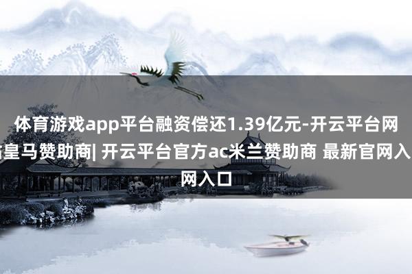 体育游戏app平台融资偿还1.39亿元-开云平台网站皇马赞助商| 开云平台官方ac米兰赞助商 最新官网入口