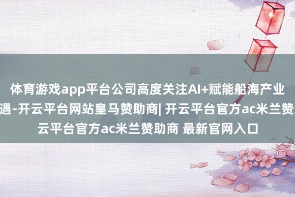 体育游戏app平台公司高度关注AI+赋能船海产业带来的业务发展机遇-开云平台网站皇马赞助商| 开云平台官方ac米兰赞助商 最新官网入口