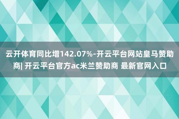 云开体育同比增142.07%-开云平台网站皇马赞助商| 开云平台官方ac米兰赞助商 最新官网入口