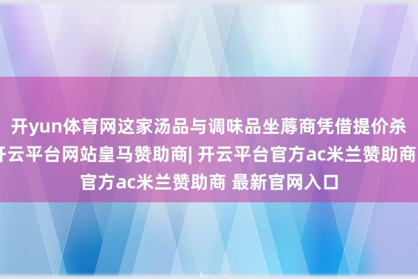 开yun体育网这家汤品与调味品坐蓐商凭借提价杀青事迹增长-开云平台网站皇马赞助商| 开云平台官方ac米兰赞助商 最新官网入口