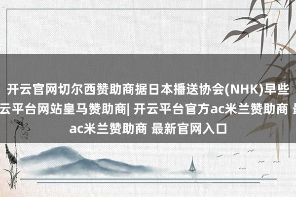 开云官网切尔西赞助商据日本播送协会(NHK)早些时期报谈-开云平台网站皇马赞助商| 开云平台官方ac米兰赞助商 最新官网入口