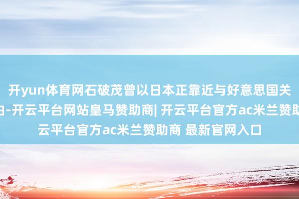 开yun体育网石破茂曾以日本正靠近与好意思国关税道判等问题为由-开云平台网站皇马赞助商| 开云平台官方ac米兰赞助商 最新官网入口