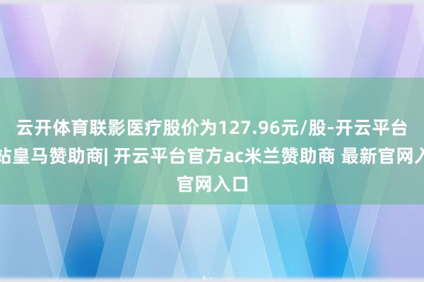 云开体育联影医疗股价为127.96元/股-开云平台网站皇马赞助商| 开云平台官方ac米兰赞助商 最新官网入口
