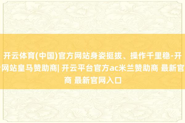 开云体育(中国)官方网站身姿挺拔、操作千里稳-开云平台网站皇马赞助商| 开云平台官方ac米兰赞助商 最新官网入口