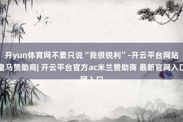 开yun体育网不要只说“我很锐利”-开云平台网站皇马赞助商| 开云平台官方ac米兰赞助商 最新官网入口