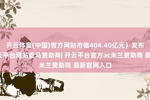 开云体育(中国)官方网站市值404.40亿元）发布公告称-开云平台网站皇马赞助商| 开云平台官方ac米兰赞助商 最新官网入口