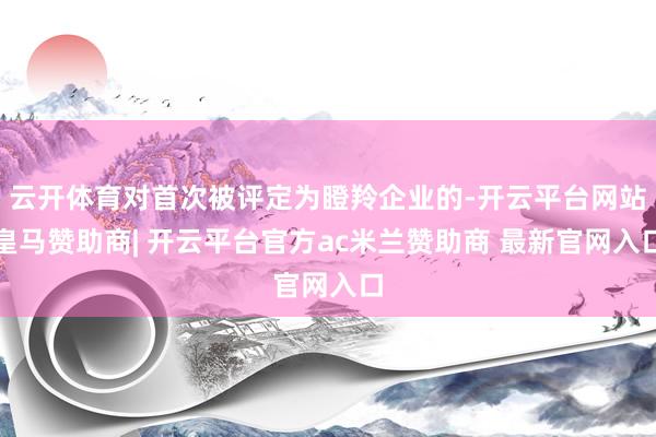 云开体育对首次被评定为瞪羚企业的-开云平台网站皇马赞助商| 开云平台官方ac米兰赞助商 最新官网入口