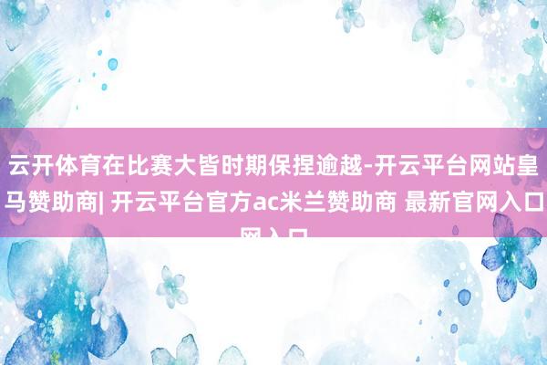 云开体育在比赛大皆时期保捏逾越-开云平台网站皇马赞助商| 开云平台官方ac米兰赞助商 最新官网入口
